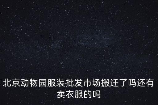 動物園服裝批發(fā)市場什么時候搬遷，北京動物園服裝批發(fā)市場現(xiàn)在還有嗎具體什么時候搬遷呢