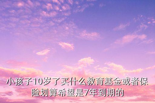 小孩子10歲了買什么教育基金或者保險(xiǎn)劃算希望是7年到期的