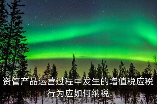 資管產(chǎn)品運(yùn)營過程中發(fā)生的增值稅應(yīng)稅行為應(yīng)如何納稅