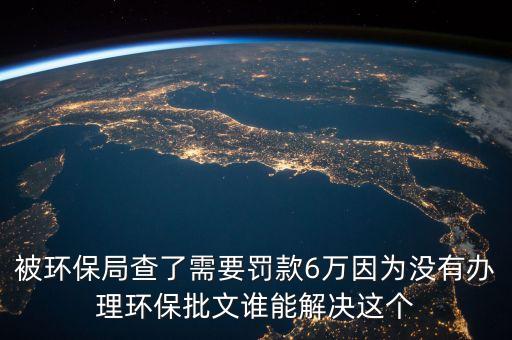 被環(huán)保局查了需要罰款6萬因?yàn)闆]有辦理環(huán)保批文誰能解決這個(gè)