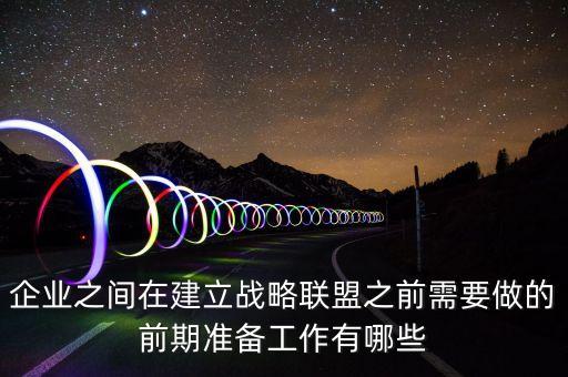 企業(yè)之間在建立戰(zhàn)略聯盟之前需要做的前期準備工作有哪些