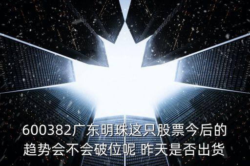 600382廣東明珠這只股票今后的趨勢(shì)會(huì)不會(huì)破位呢 昨天是否出貨