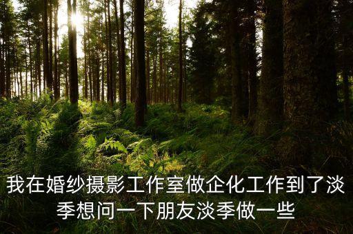 黃金淡季做什么活動，我在婚紗攝影工作室做企化工作到了淡季想問一下朋友淡季做一些