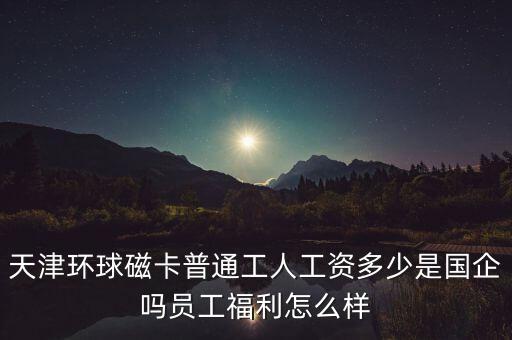 天津環(huán)球磁卡干什么的，天津環(huán)球磁卡普通工人工資多少是國(guó)企嗎員工福利怎么樣