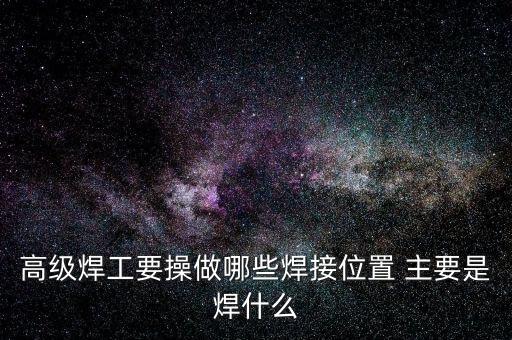 修高鐵焊工需要焊什么，高級(jí)焊工要操做哪些焊接位置 主要是焊什么