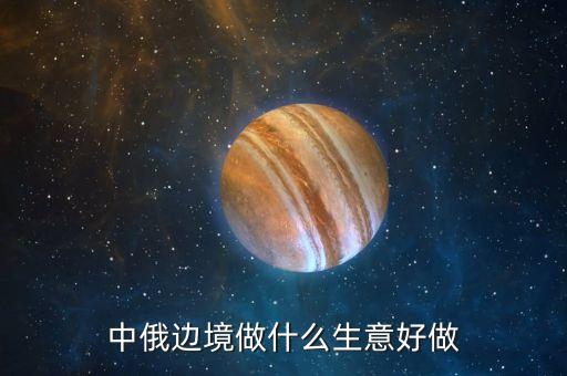 中蒙俄生意做什么掙錢，在俄羅斯做什么生意好賺錢