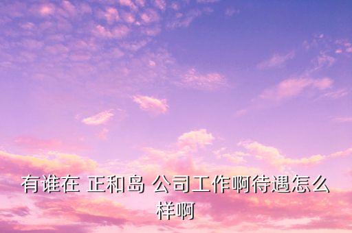 重慶正和島是什么企業(yè)，有誰在 正和島 公司工作啊待遇怎么樣啊