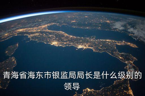 保監(jiān)局局長什么級別，青海省海東市銀監(jiān)局局長是什么級別的領(lǐng)導(dǎo)