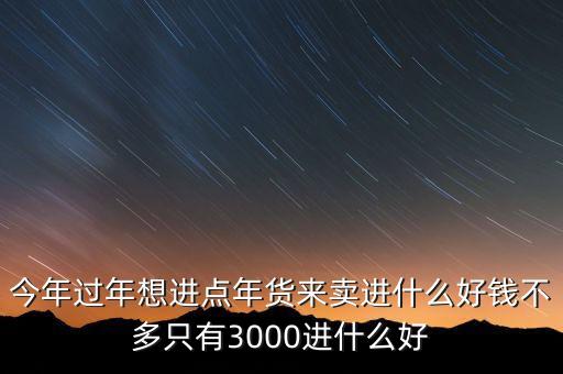 今年過(guò)年想進(jìn)點(diǎn)年貨來(lái)賣進(jìn)什么好錢不多只有3000進(jìn)什么好