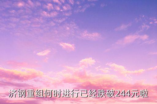 山東鋼鐵什么時候重組，濟鋼重組何時進行已經(jīng)跌破244元啦