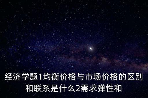 經濟學題1均衡價格與市場價格的區(qū)別和聯(lián)系是什么2需求彈性和