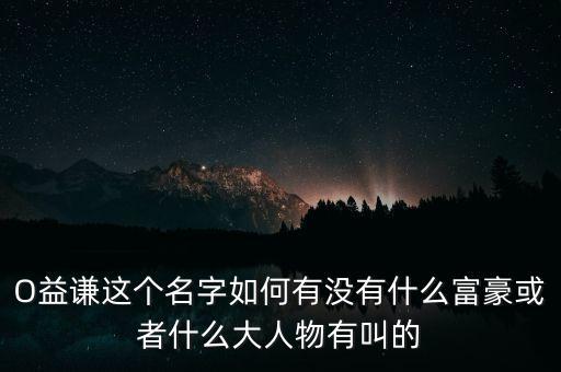 上海藏家劉益謙為什么這么有錢，O益謙這個(gè)名字如何有沒有什么富豪或者什么大人物有叫的