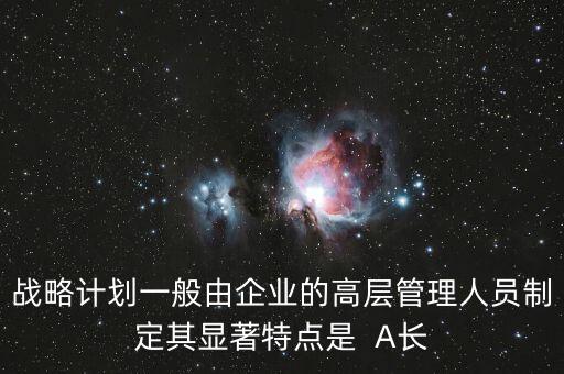 戰(zhàn)略計劃一般由企業(yè)的高層管理人員制定其顯著特點是  A長