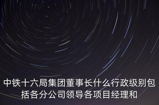 中鐵十六局集團(tuán)董事長(zhǎng)什么行政級(jí)別包括各分公司領(lǐng)導(dǎo)各項(xiàng)目經(jīng)理和