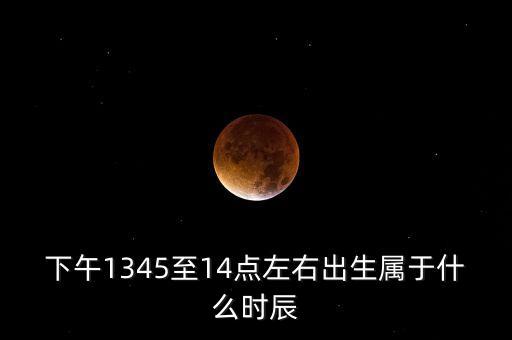 下午14點到15點之間屬于什么時辰，下午1345至14點左右出生屬于什么時辰