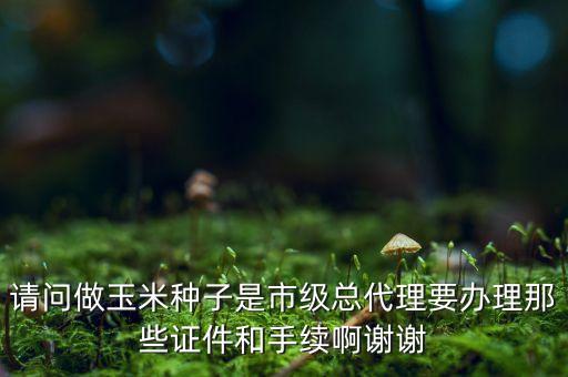 玉米品種上市需要什么程序，請問做玉米種子是市級總代理要辦理那些證件和手續(xù)啊謝謝