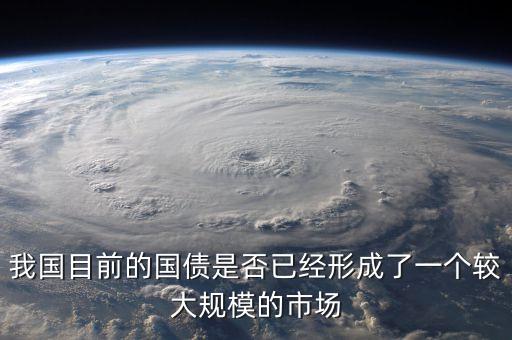我國目前的國債是否已經(jīng)形成了一個(gè)較大規(guī)模的市場(chǎng)