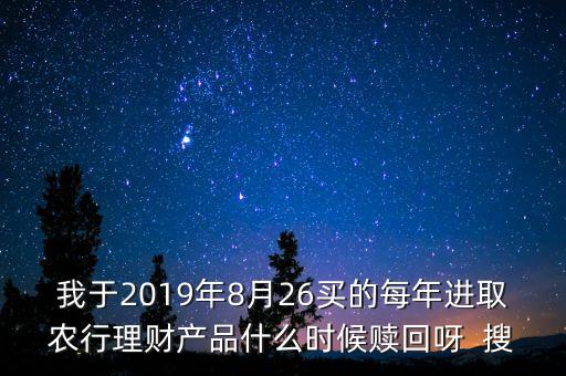 我于2019年8月26買的每年進(jìn)取農(nóng)行理財產(chǎn)品什么時候贖回呀  搜
