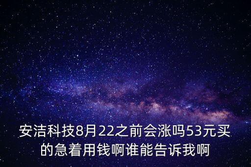 安潔科技8月22之前會(huì)漲嗎53元買(mǎi)的急著用錢(qián)啊誰(shuí)能告訴我啊
