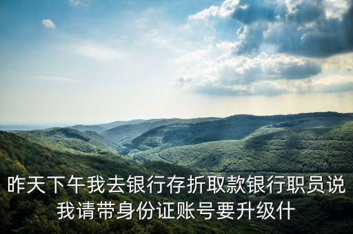 昨天下午我去銀行存折取款銀行職員說(shuō)我請(qǐng)帶身份證賬號(hào)要升級(jí)什