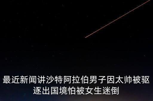 最近新聞講沙特阿拉伯男子因太帥被驅(qū)逐出國境怕被女生迷倒
