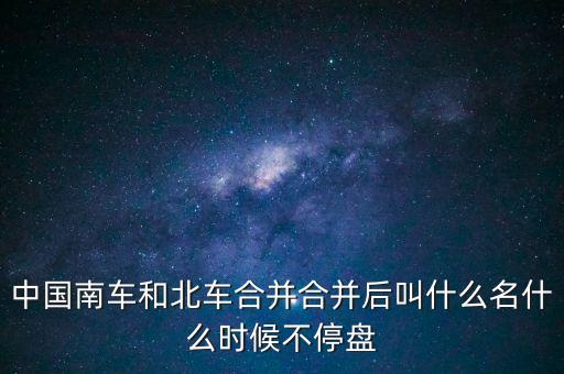 合并后為什么叫中車，中國南車和北車合并合并后叫什么名什么時(shí)候不停盤