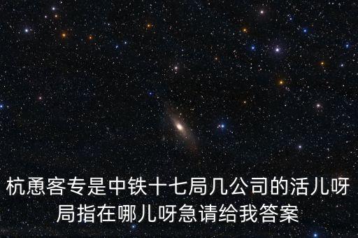 金輪工程指揮部是什么，杭恿客專(zhuān)是中鐵十七局幾公司的活兒呀局指在哪兒呀急請(qǐng)給我答案