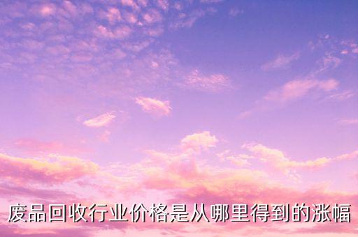 什么時(shí)候廢品回收價(jià)格會漲幅，廢品回收行業(yè)價(jià)格是從哪里得到的漲幅