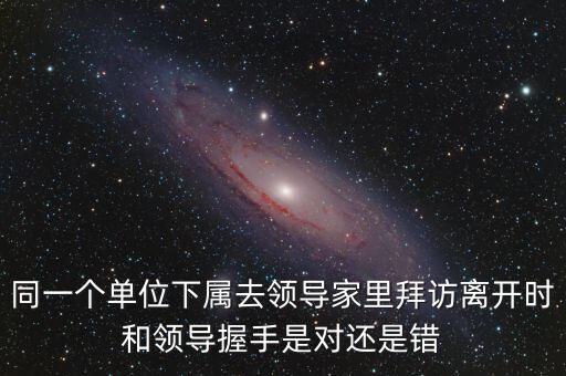 同一個單位下屬去領(lǐng)導(dǎo)家里拜訪離開時和領(lǐng)導(dǎo)握手是對還是錯