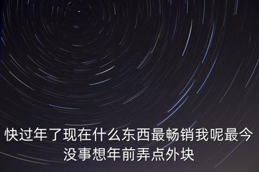 過年短期熱銷什么，快過年了現(xiàn)在什么東西最暢銷我呢最今沒事想年前弄點(diǎn)外塊