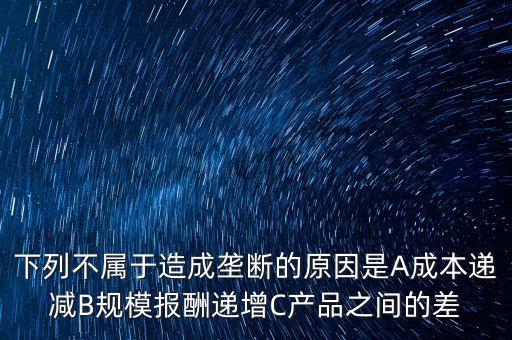 下列不屬于造成壟斷的原因是A成本遞減B規(guī)模報酬遞增C產(chǎn)品之間的差