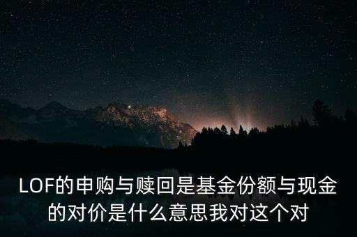 LOF的申購(gòu)與贖回是基金份額與現(xiàn)金的對(duì)價(jià)是什么意思我對(duì)這個(gè)對(duì)