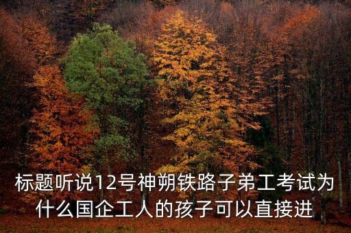 標(biāo)題聽說12號(hào)神朔鐵路子弟工考試為什么國企工人的孩子可以直接進(jìn)