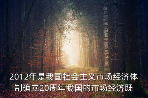 2012年是我國社會(huì)主義市場經(jīng)濟(jì)體制確立20周年我國的市場經(jīng)濟(jì)既