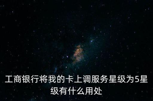 工商銀行將我的卡上調(diào)服務(wù)星級(jí)為5星級(jí)有什么用處