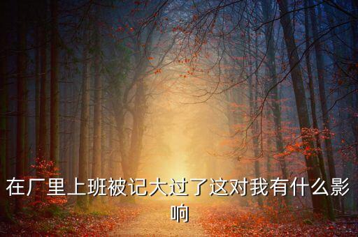 工廠被告多了有什么影響，在廠里上班被記大過了這對(duì)我有什么影響