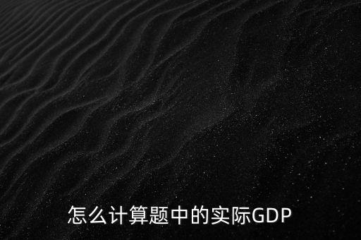 什么是實際實際gdp，怎么計算題中的實際GDP