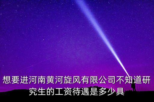 想要進河南黃河旋風有限公司不知道研究生的工資待遇是多少具