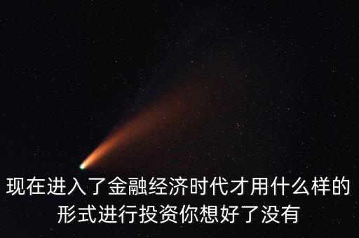 什么是全球金融經(jīng)濟時代，現(xiàn)在進入了金融經(jīng)濟時代才用什么樣的形式進行投資你想好了沒有