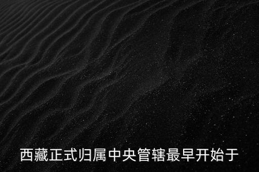 西藏什么時(shí)候歸中國，西藏正式歸屬中央管轄最早開始于