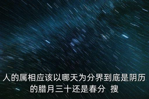 人的屬相應該以哪天為分界到底是陰歷的臘月三十還是春分  搜