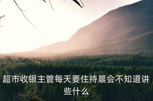 超市晨會(huì)說(shuō)什么，超市收銀主管每天要住持晨會(huì)不知道講些什么