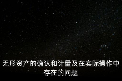 無(wú)形資產(chǎn)的確認(rèn)和計(jì)量及在實(shí)際操作中存在的問(wèn)題