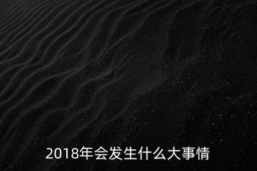 2018年會(huì)發(fā)生什么事，2018年會(huì)發(fā)升什么大事