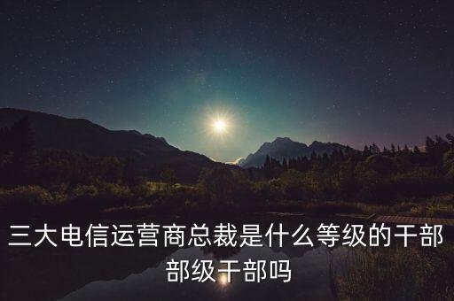 三大電信運(yùn)營(yíng)商總裁是什么等級(jí)的干部 部級(jí)干部嗎