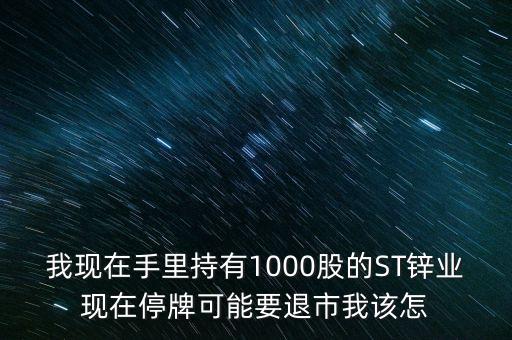 我現(xiàn)在手里持有1000股的ST鋅業(yè)現(xiàn)在停牌可能要退市我該怎