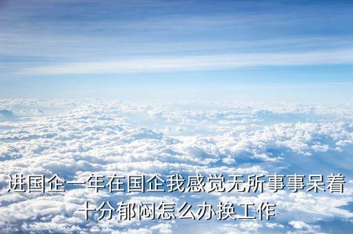 進國企一年在國企我感覺無所事事呆著十分郁悶怎么辦換工作