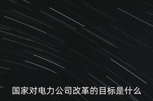 中國電建為什么要改革，國家對電力公司改革的目標(biāo)是什么