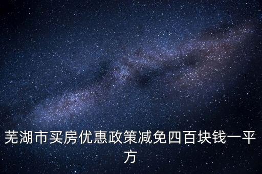 在蕪湖市賣(mài)房政府有什么優(yōu)惠政策，蕪湖市買(mǎi)房?jī)?yōu)惠政策減免四百塊錢(qián)一平方