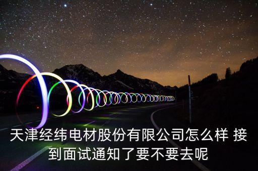 經(jīng)緯電材收購(gòu)什么資產(chǎn)，天津經(jīng)緯電材股份有限公司怎么樣 接到面試通知了要不要去呢